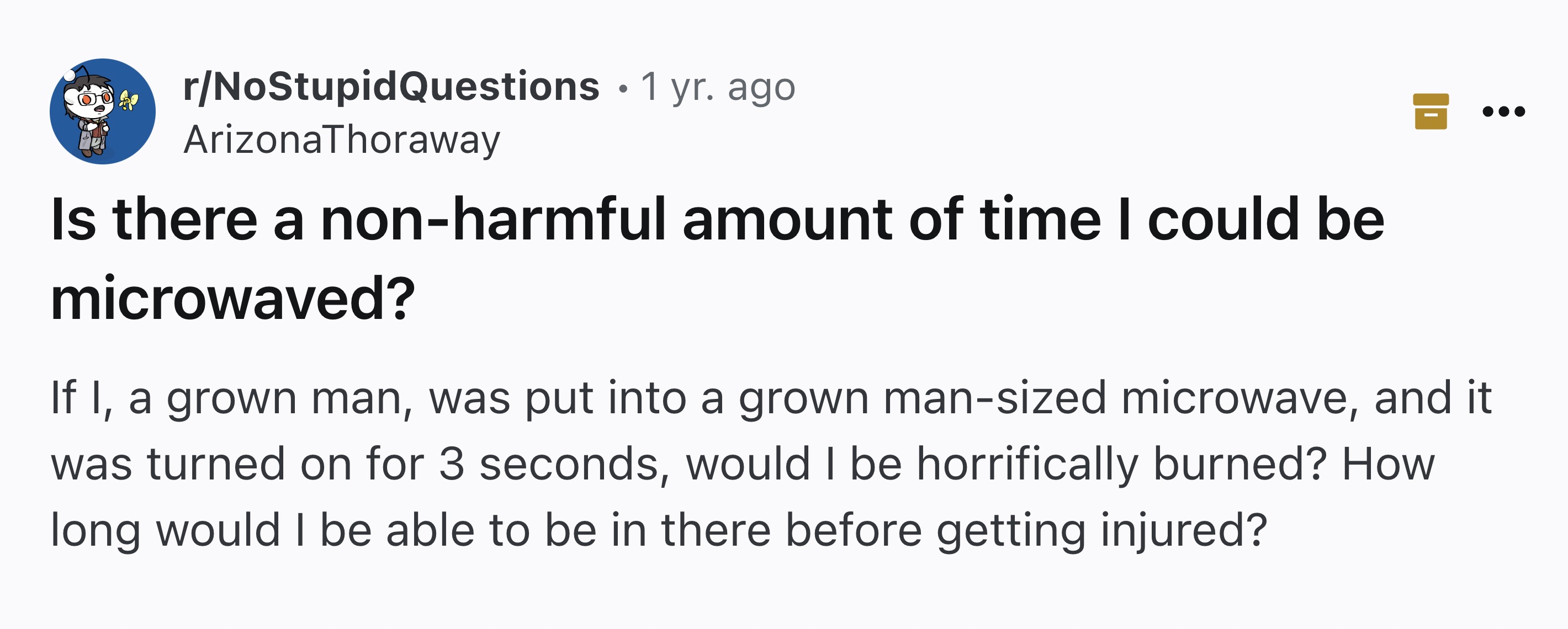 screenshot - rNoStupidQuestions 1 yr. ago Arizona Thoraway Is there a nonharmful amount of time I could be microwaved? If I, a grown man, was put into a grown mansized microwave, and it was turned on for 3 seconds, would I be horrifically burned? How long